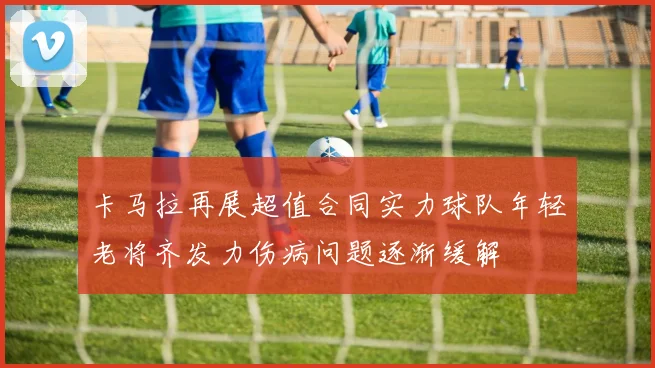 卡马拉再展超值合同实力球队年轻老将齐发力伤病问题逐渐缓解