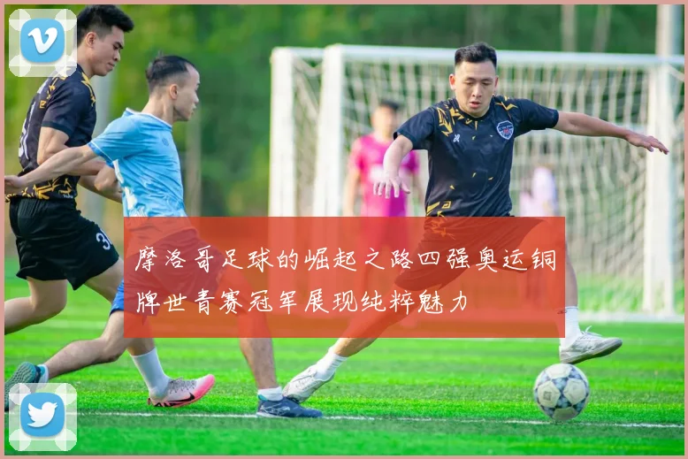 摩洛哥足球的崛起之路四强奥运铜牌世青赛冠军展现纯粹魅力