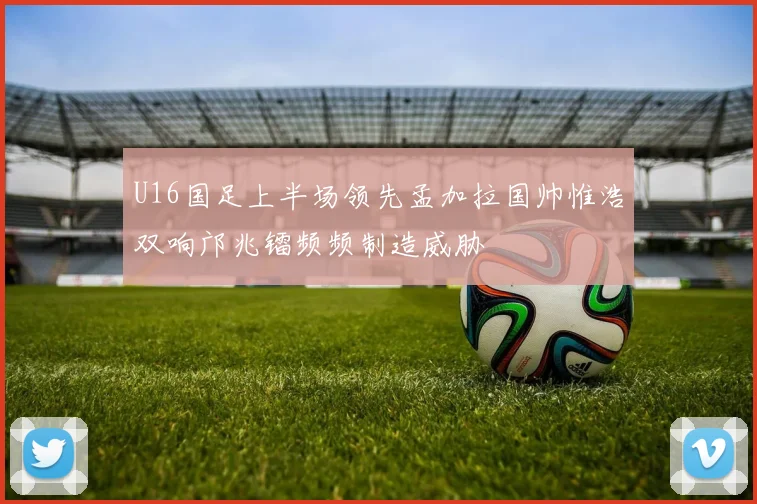 U16国足上半场领先孟加拉国帅惟浩双响邝兆镭频频制造威胁