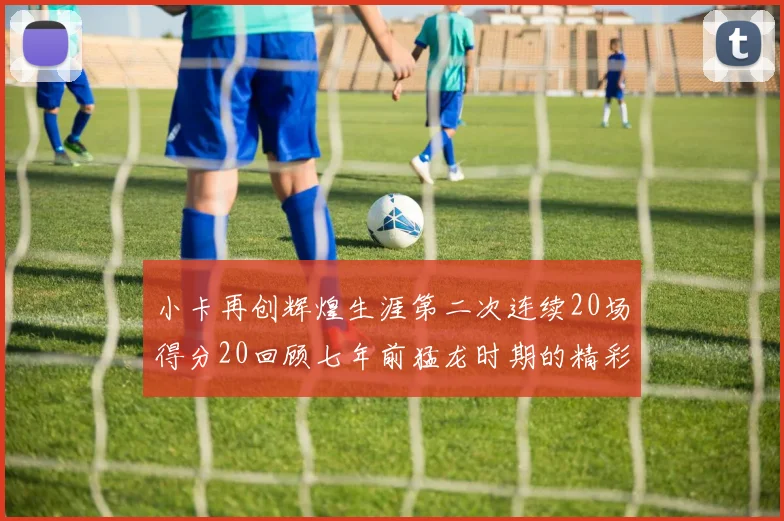 小卡再创辉煌生涯第二次连续20场得分20回顾七年前猛龙时期的精彩表现