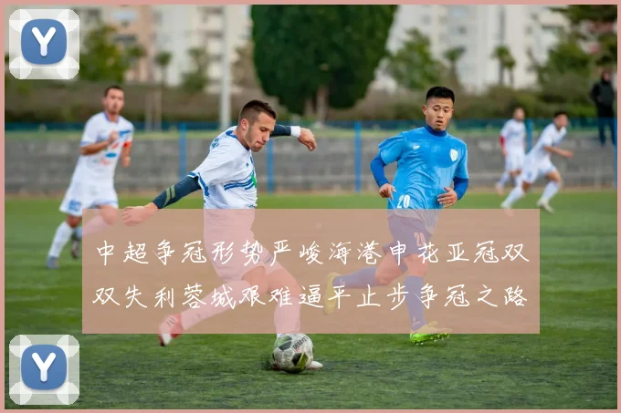 中超争冠形势严峻海港申花亚冠双双失利蓉城艰难逼平止步争冠之路