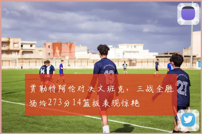 贾勒特阿伦对决文班克，三战全胜场均273分14篮板表现惊艳