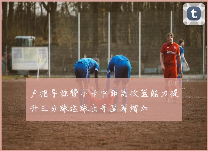 卢指导称赞小卡中距离投篮能力提升三分球运球出手显著增加