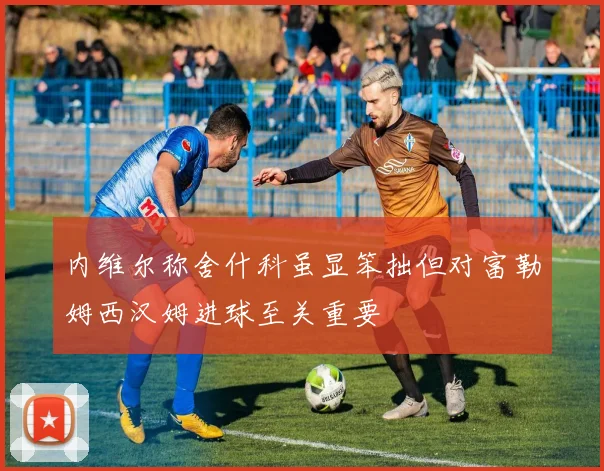 内维尔称舍什科虽显笨拙但对富勒姆西汉姆进球至关重要