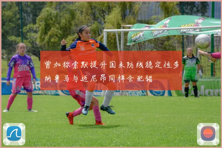 曾加称索默提升国米防线稳定性多纳鲁马与迈尼昂同样会犯错