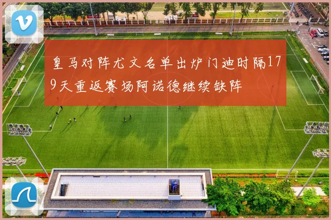皇马对阵尤文名单出炉门迪时隔179天重返赛场阿诺德继续缺阵