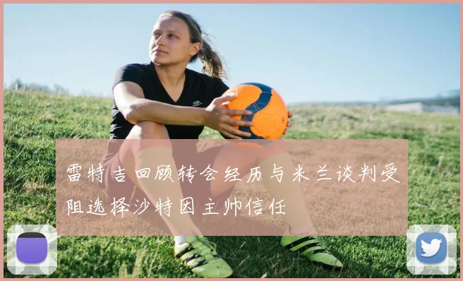 雷特吉回顾转会经历与米兰谈判受阻选择沙特因主帅信任