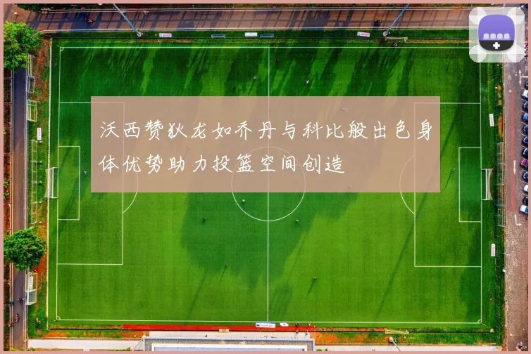 沃西赞狄龙如乔丹与科比般出色身体优势助力投篮空间创造