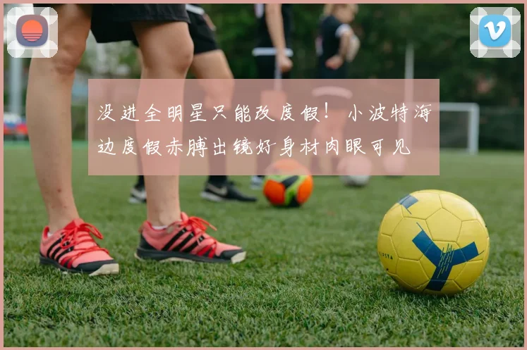 没进全明星只能改度假！小波特海边度假赤膊出镜好身材肉眼可见