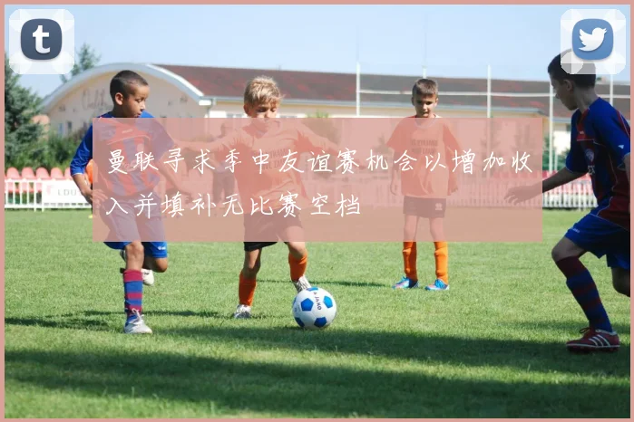 曼联寻求季中友谊赛机会以增加收入并填补无比赛空档