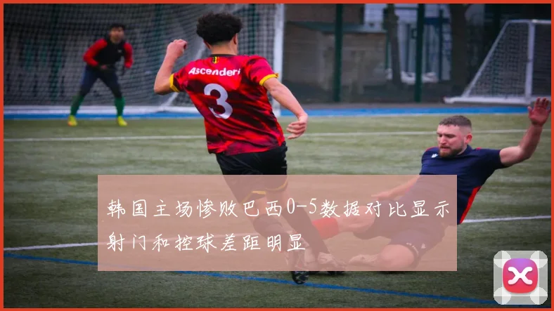 韩国主场惨败巴西0-5数据对比显示射门和控球差距明显